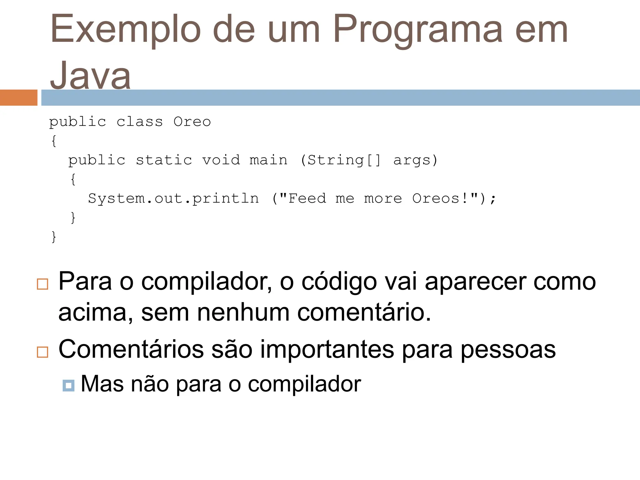 Exemplo de um Programa em
Java
 Para o compilador, o código vai aparecer como
acima, sem nenhum comentário.
 Comentários são importantes para pessoas
 Mas não para o compilador
public class Oreo
{
public static void main (String[] args)
{
System.out.println ("Feed me more Oreos!");
}
}
 