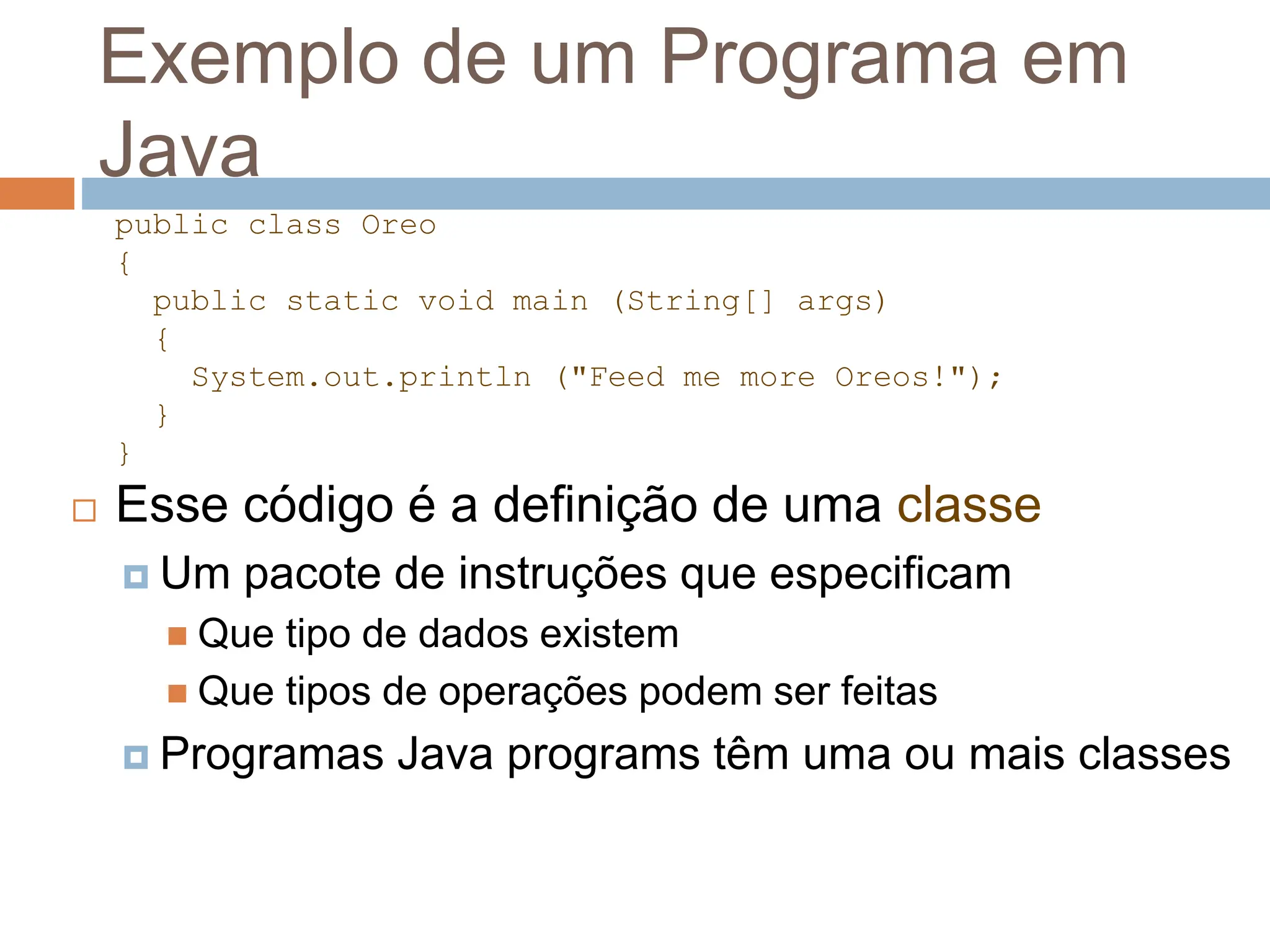 Exemplo de um Programa em
Java
 Esse código é a definição de uma classe
 Um pacote de instruções que especificam
 Que tipo de dados existem
 Que tipos de operações podem ser feitas
 Programas Java programs têm uma ou mais classes
public class Oreo
{
public static void main (String[] args)
{
System.out.println ("Feed me more Oreos!");
}
}
 