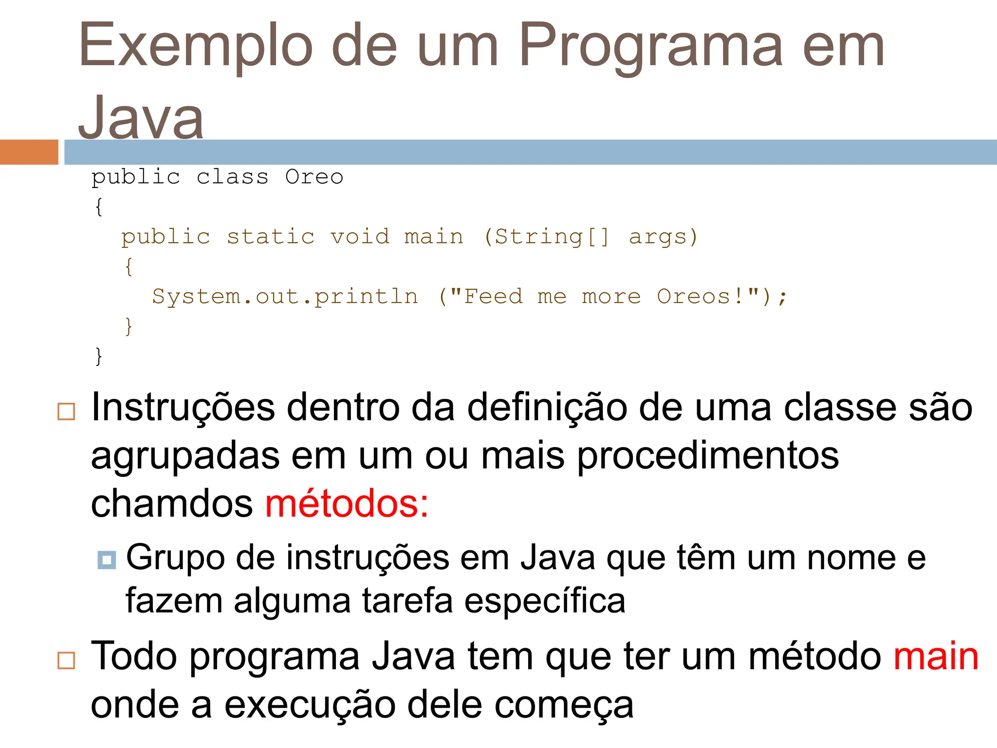 Exemplo de um Programa em
Java
 Instruções dentro da definição de uma classe são
agrupadas em um ou mais procedimentos
chamdos métodos:
 Grupo de instruções em Java que têm um nome e
fazem alguma tarefa específica
 Todo programa Java tem que ter um método main
onde a execução dele começa
public class Oreo
{
public static void main (String[] args)
{
System.out.println ("Feed me more Oreos!");
}
}
 
