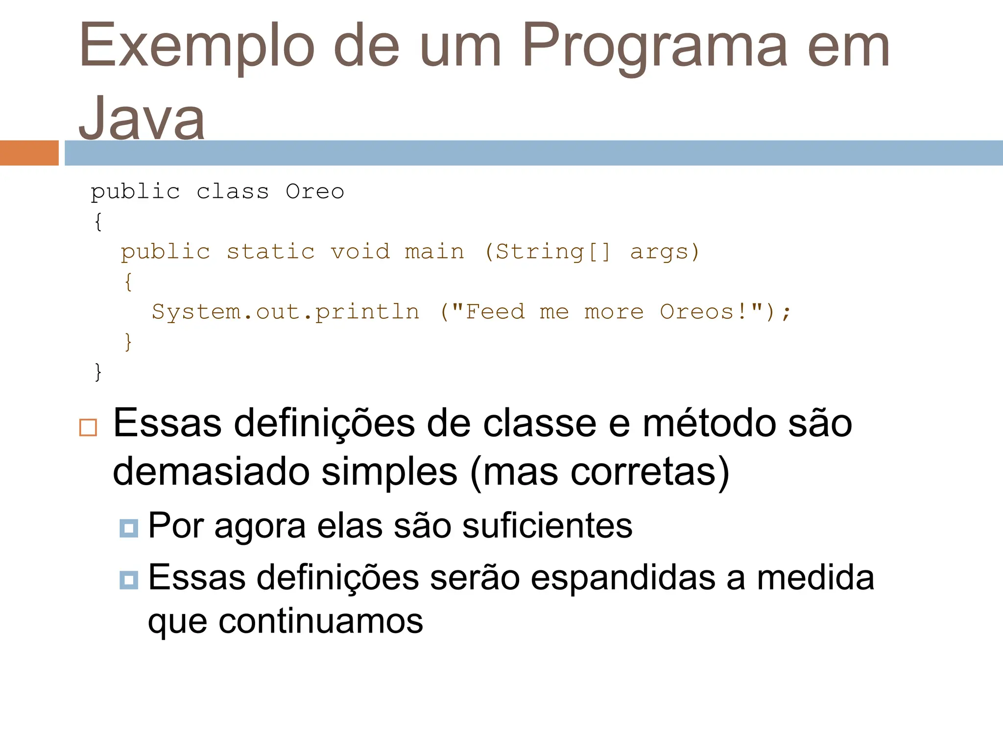 Exemplo de um Programa em
Java
 Essas definições de classe e método são
demasiado simples (mas corretas)
 Por agora elas são suficientes
 Essas definições serão espandidas a medida
que continuamos
public class Oreo
{
public static void main (String[] args)
{
System.out.println ("Feed me more Oreos!");
}
}
 