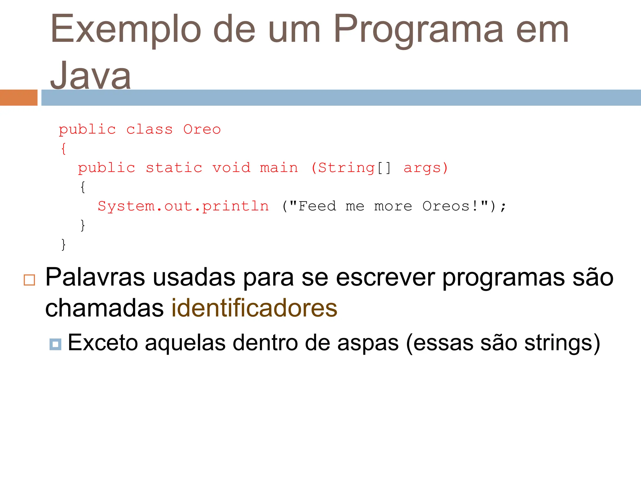 Exemplo de um Programa em
Java
 Palavras usadas para se escrever programas são
chamadas identificadores
 Exceto aquelas dentro de aspas (essas são strings)
public class Oreo
{
public static void main (String[] args)
{
System.out.println ("Feed me more Oreos!");
}
}
 