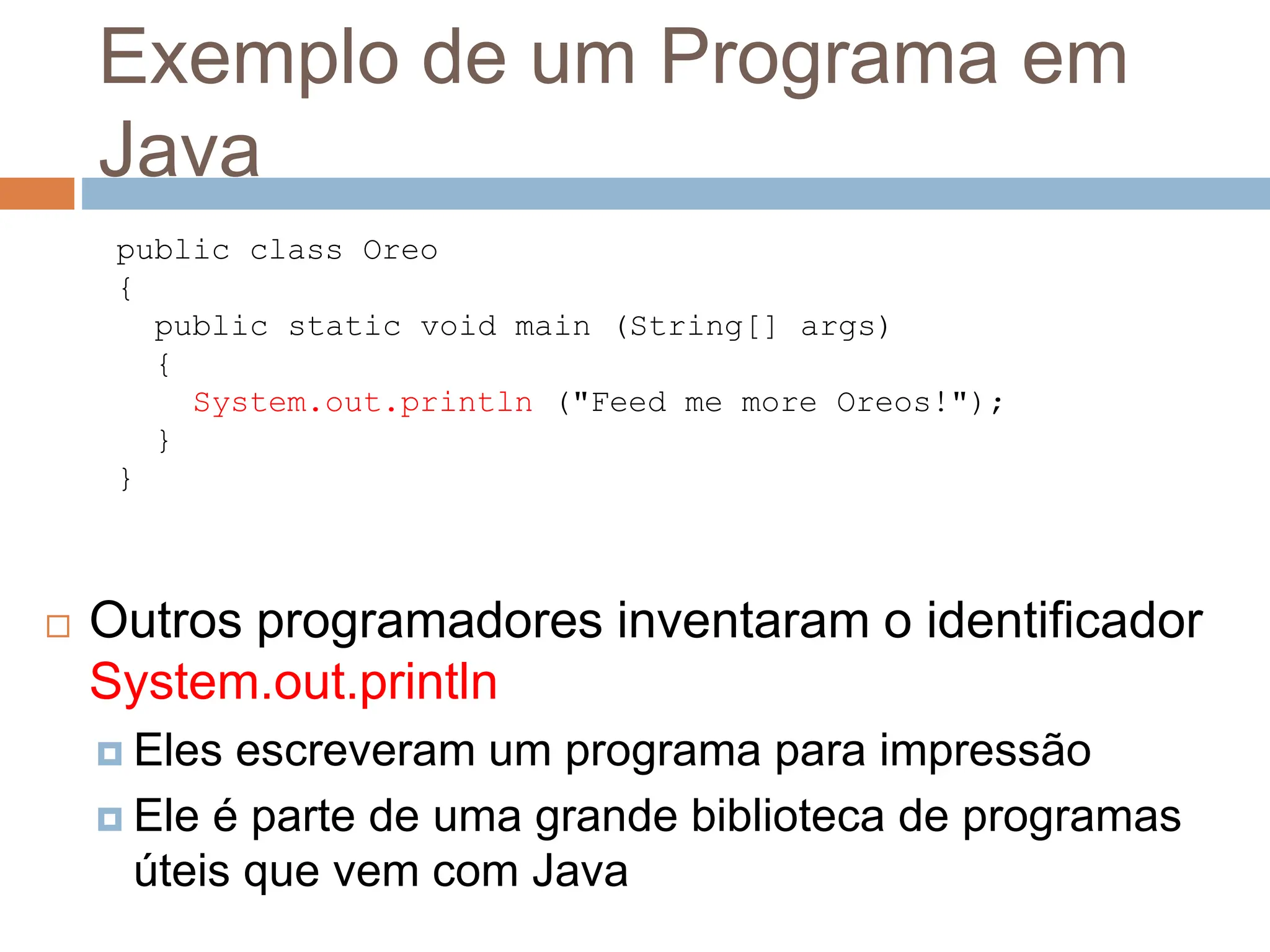 Exemplo de um Programa em
Java
 Outros programadores inventaram o identificador
System.out.println
 Eles escreveram um programa para impressão
 Ele é parte de uma grande biblioteca de programas
úteis que vem com Java
public class Oreo
{
public static void main (String[] args)
{
System.out.println ("Feed me more Oreos!");
}
}
 