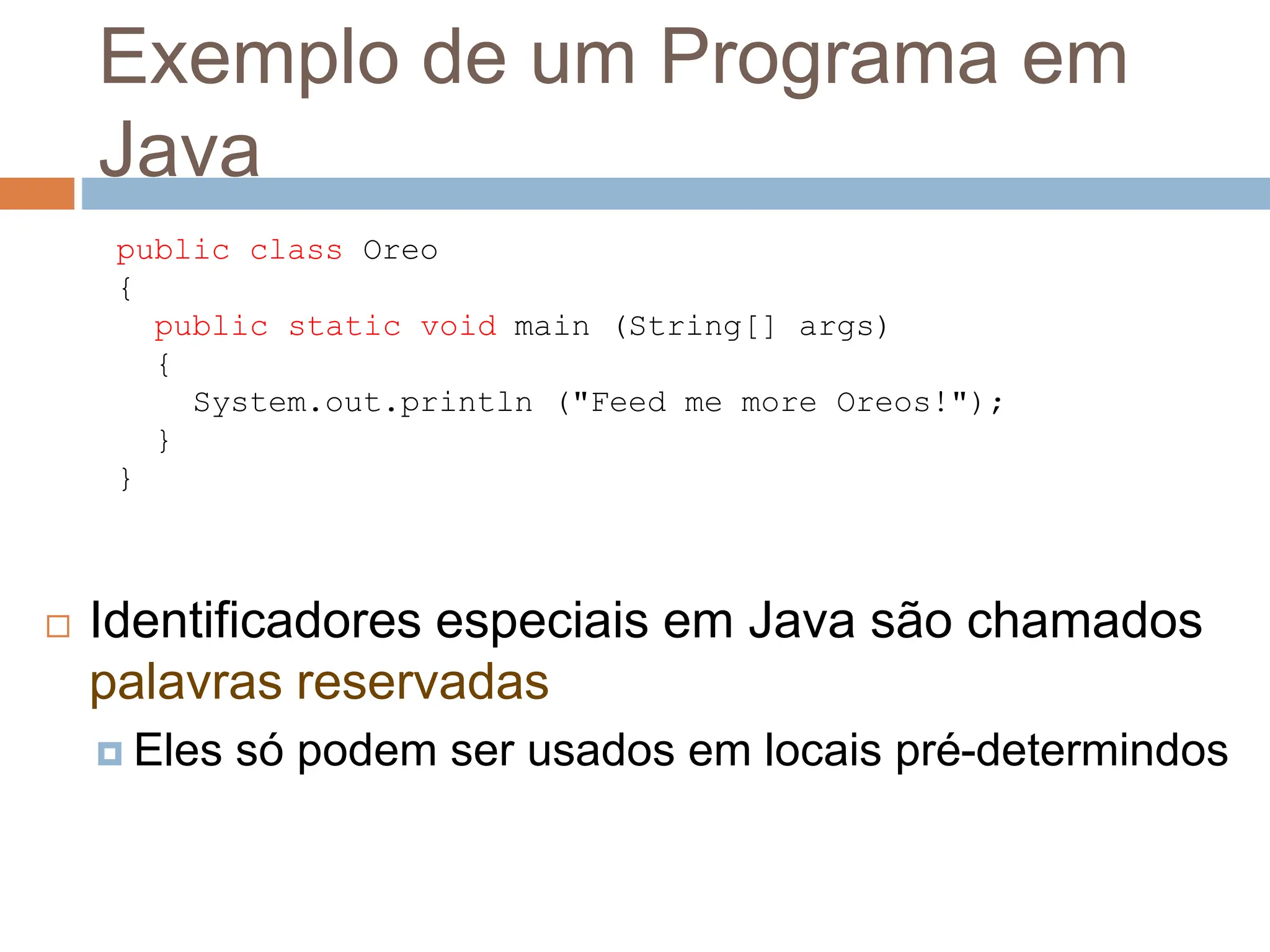 Exemplo de um Programa em
Java
 Identificadores especiais em Java são chamados
palavras reservadas
 Eles só podem ser usados em locais pré-determindos
public class Oreo
{
public static void main (String[] args)
{
System.out.println ("Feed me more Oreos!");
}
}
 