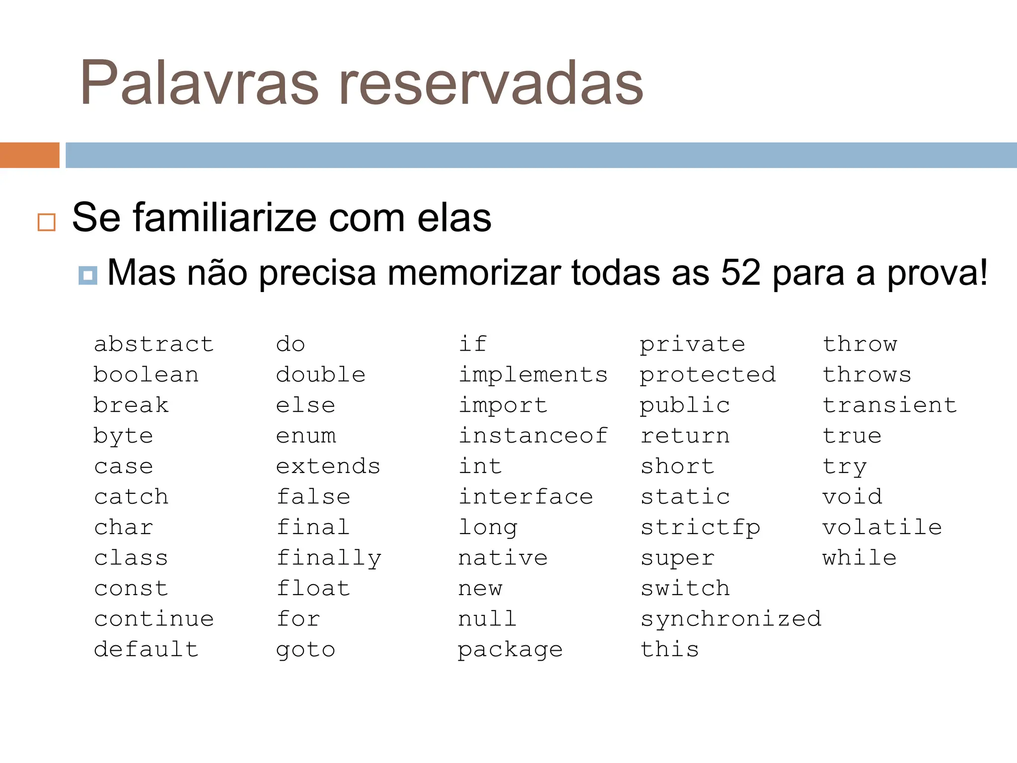 Palavras reservadas
 Se familiarize com elas
 Mas não precisa memorizar todas as 52 para a prova!
abstract do if private throw
boolean double implements protected throws
break else import public transient
byte enum instanceof return true
case extends int short try
catch false interface static void
char final long strictfp volatile
class finally native super while
const float new switch
continue for null synchronized
default goto package this
 