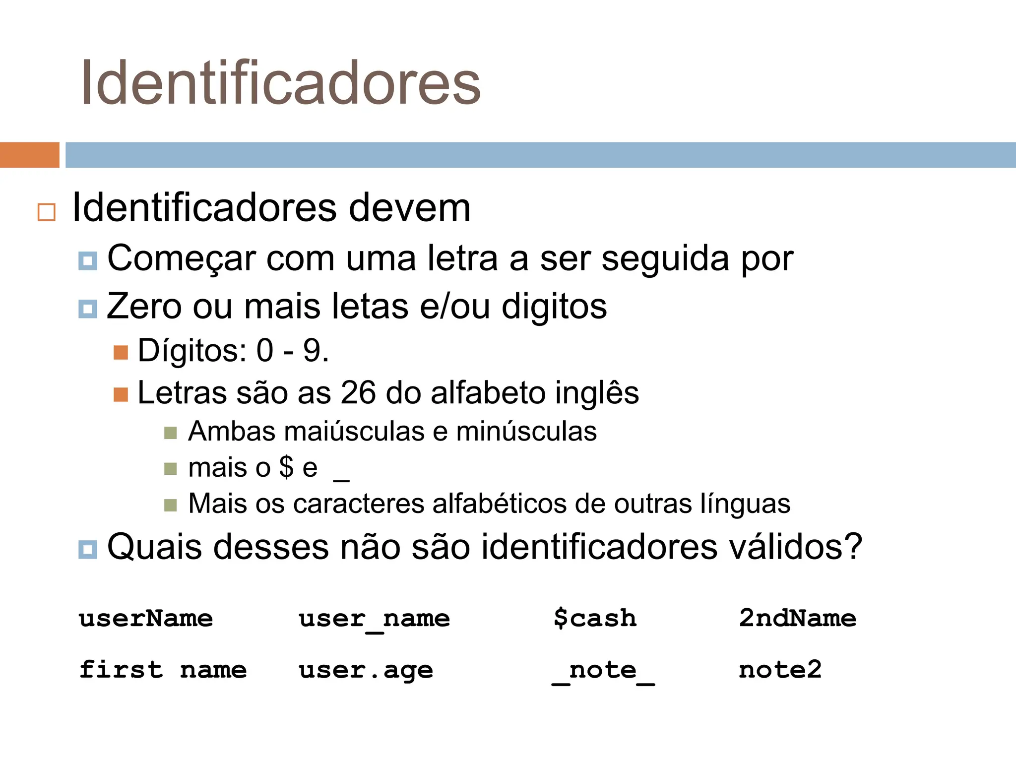 Identificadores
 Identificadores devem
 Começar com uma letra a ser seguida por
 Zero ou mais letas e/ou digitos
 Dígitos: 0 - 9.
 Letras são as 26 do alfabeto inglês
 Ambas maiúsculas e minúsculas
 mais o $ e _
 Mais os caracteres alfabéticos de outras línguas
 Quais desses não são identificadores válidos?
userName user_name $cash 2ndName
first name user.age _note_ note2
 