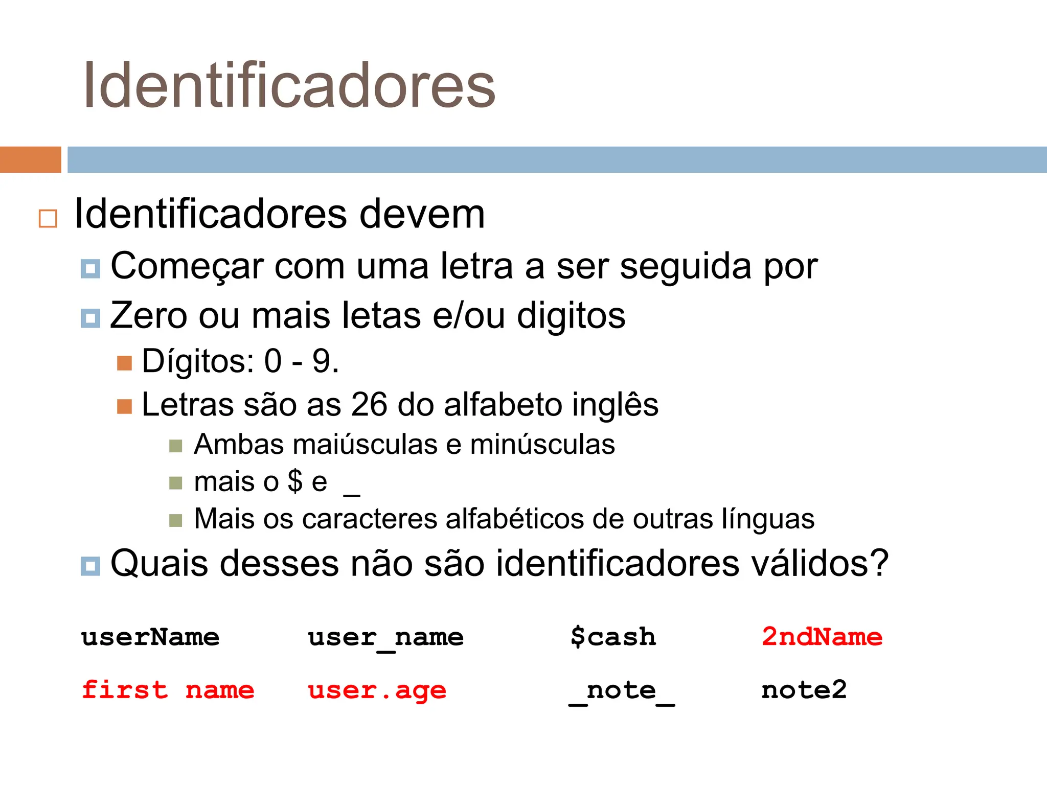 Identificadores
 Identificadores devem
 Começar com uma letra a ser seguida por
 Zero ou mais letas e/ou digitos
 Dígitos: 0 - 9.
 Letras são as 26 do alfabeto inglês
 Ambas maiúsculas e minúsculas
 mais o $ e _
 Mais os caracteres alfabéticos de outras línguas
 Quais desses não são identificadores válidos?
userName user_name $cash 2ndName
first name user.age _note_ note2
 