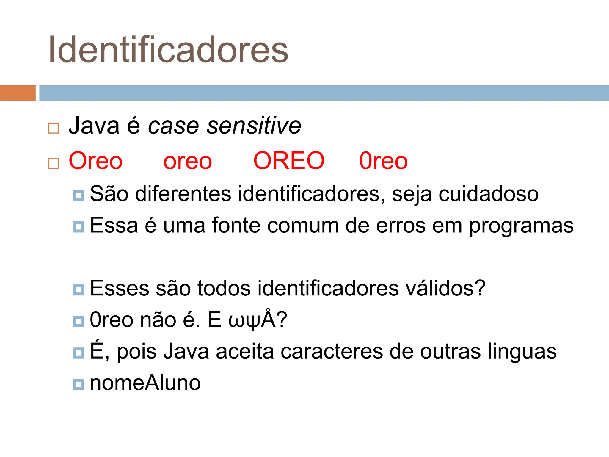 Identificadores
 Java é case sensitive
 Oreo oreo OREO 0reo
 São diferentes identificadores, seja cuidadoso
 Essa é uma fonte comum de erros em programas
 Esses são todos identificadores válidos?
 0reo não é. E ωψÅ?
 É, pois Java aceita caracteres de outras linguas
 nomeAluno
 