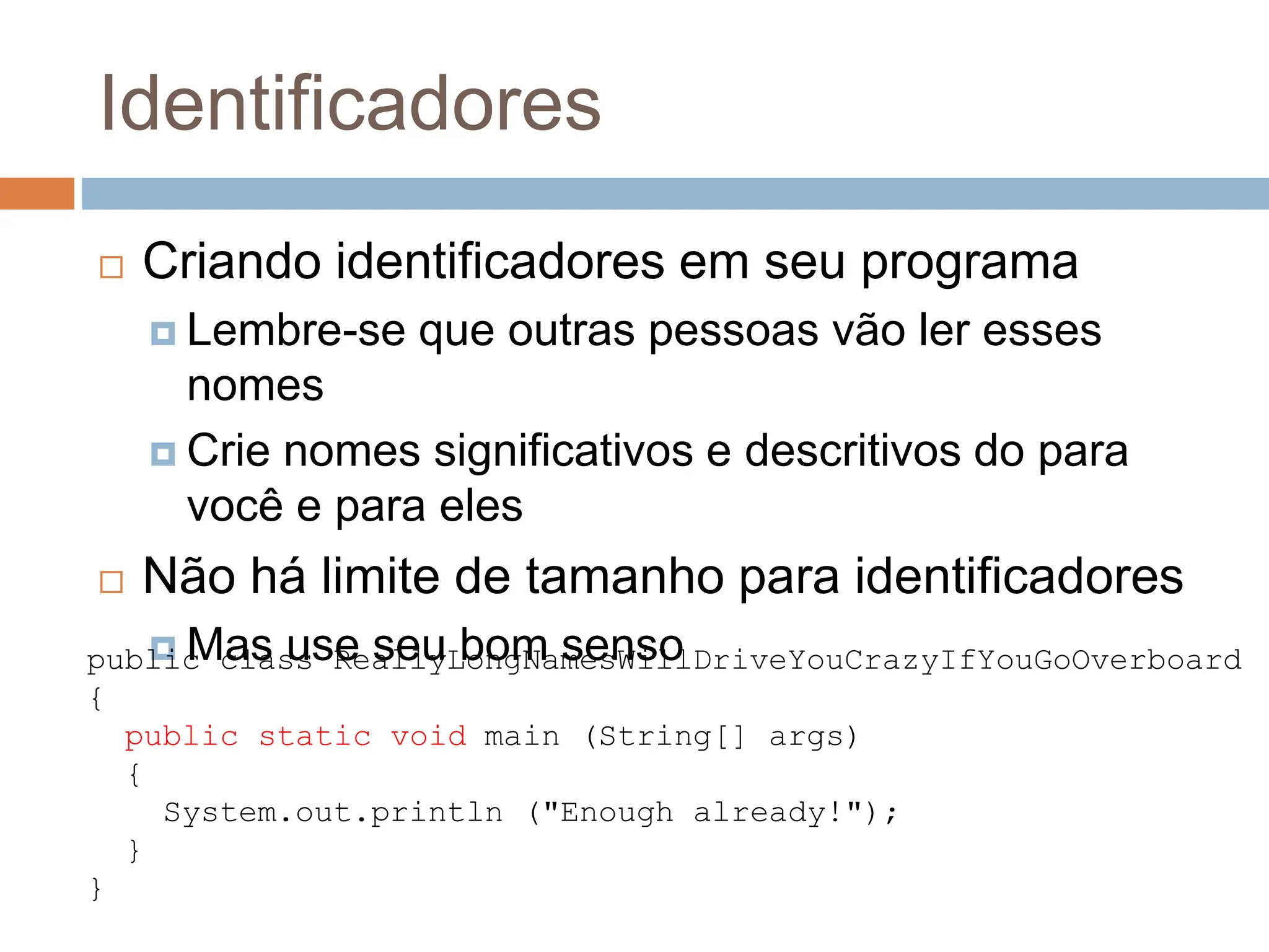 Identificadores
 Criando identificadores em seu programa
 Lembre-se que outras pessoas vão ler esses
nomes
 Crie nomes significativos e descritivos do para
você e para eles
 Não há limite de tamanho para identificadores
 Mas use seu bom senso
public class ReallyLongNamesWillDriveYouCrazyIfYouGoOverboard
{
public static void main (String[] args)
{
System.out.println ("Enough already!");
}
}
 