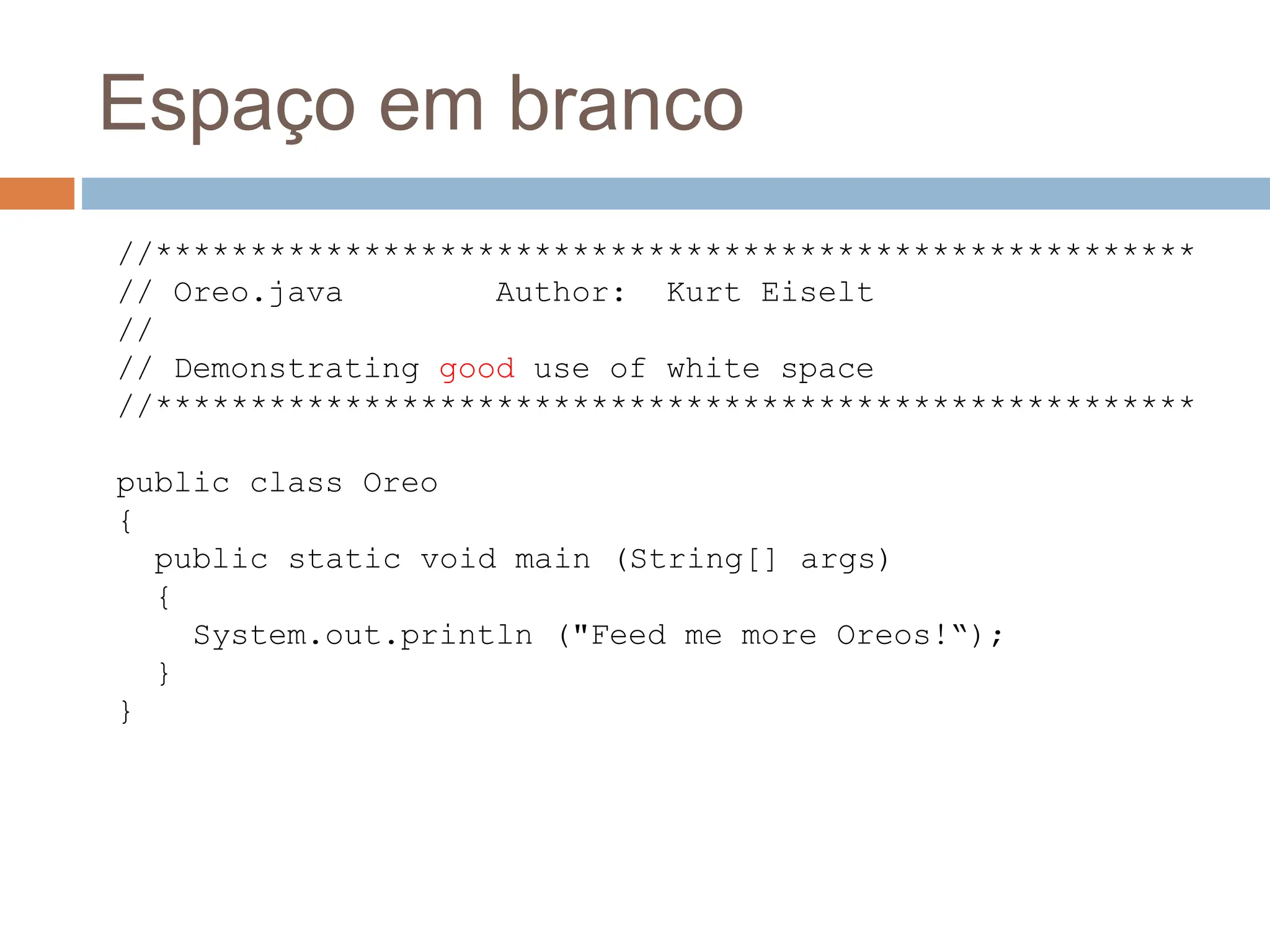 Espaço em branco
//*******************************************************
// Oreo.java Author: Kurt Eiselt
//
// Demonstrating good use of white space
//*******************************************************
public class Oreo
{
public static void main (String[] args)
{
System.out.println ("Feed me more Oreos!“);
}
}
 