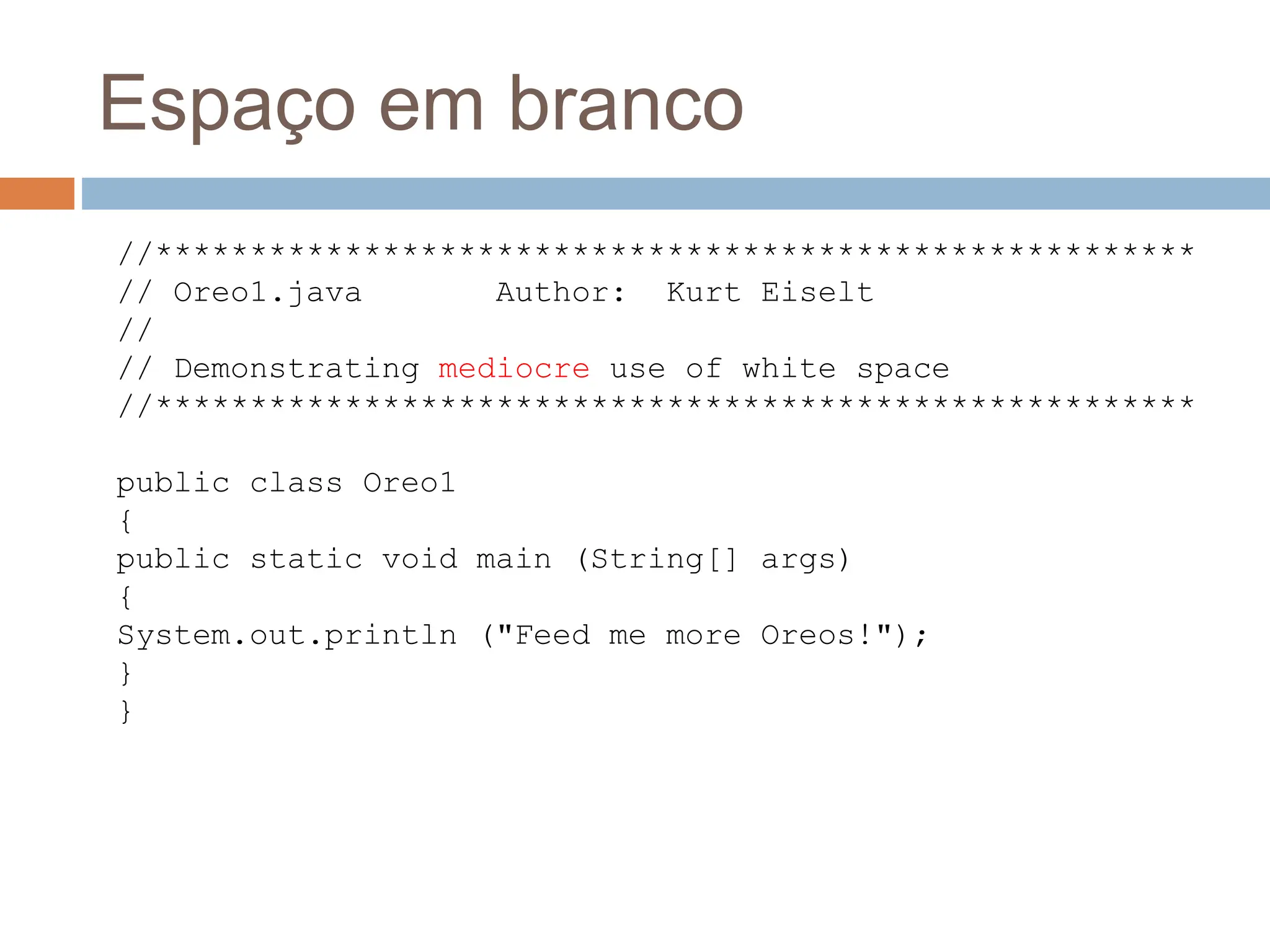 Espaço em branco
//*******************************************************
// Oreo1.java Author: Kurt Eiselt
//
// Demonstrating mediocre use of white space
//*******************************************************
public class Oreo1
{
public static void main (String[] args)
{
System.out.println ("Feed me more Oreos!");
}
}
 