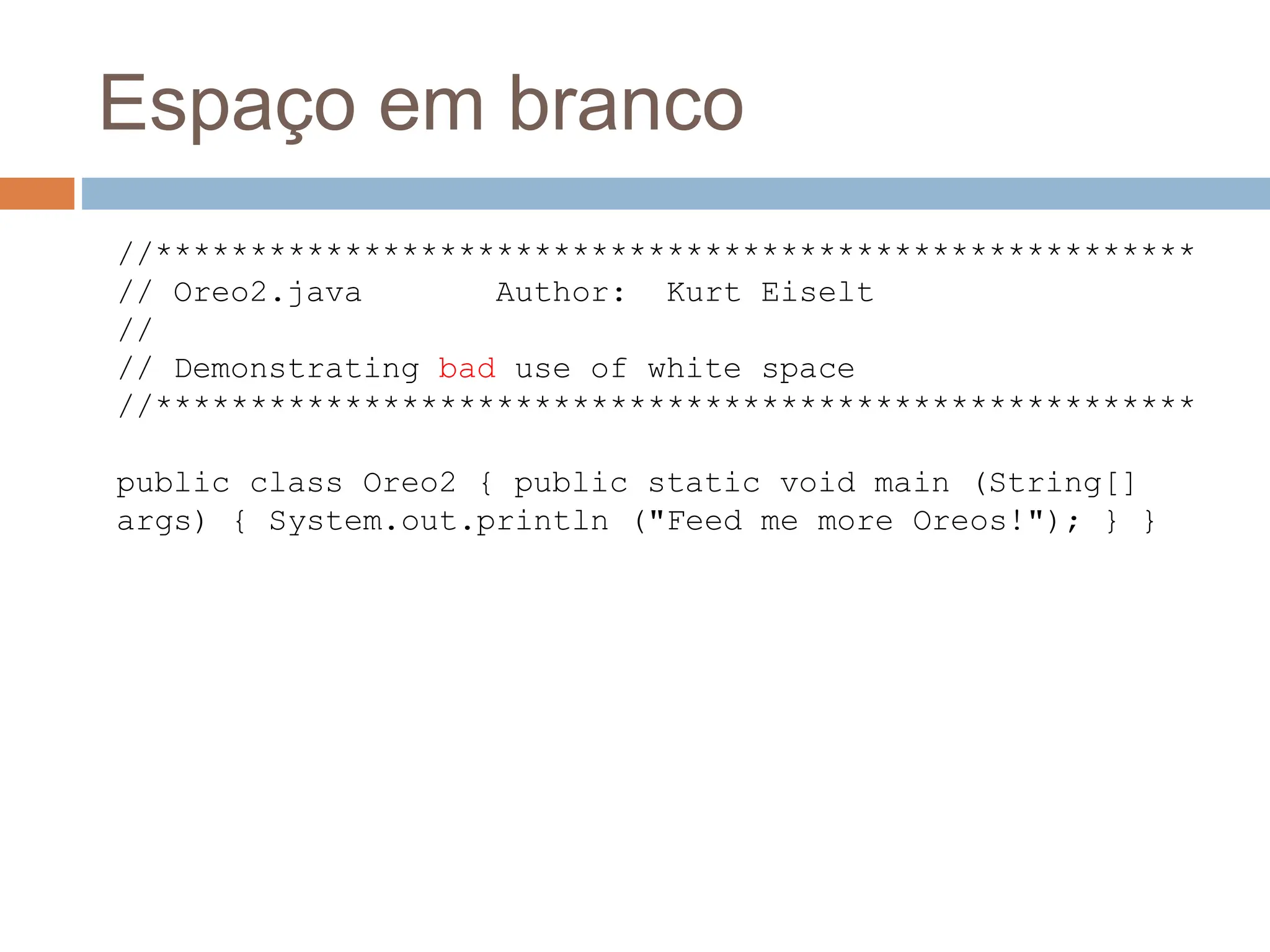 Espaço em branco
//*******************************************************
// Oreo2.java Author: Kurt Eiselt
//
// Demonstrating bad use of white space
//*******************************************************
public class Oreo2 { public static void main (String[]
args) { System.out.println ("Feed me more Oreos!"); } }
 