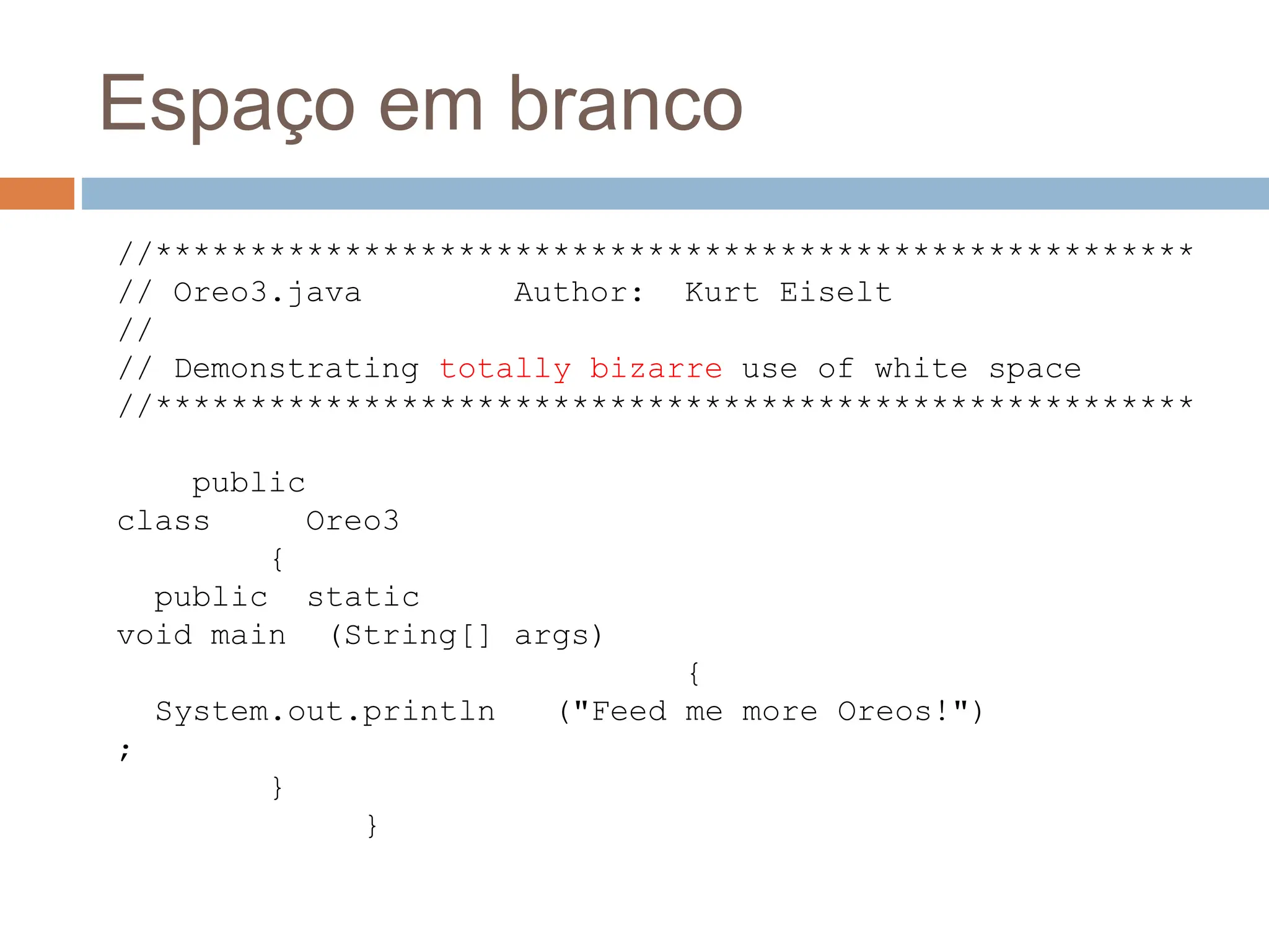 Espaço em branco
//*******************************************************
// Oreo3.java Author: Kurt Eiselt
//
// Demonstrating totally bizarre use of white space
//*******************************************************
public
class Oreo3
{
public static
void main (String[] args)
{
System.out.println ("Feed me more Oreos!")
;
}
}
 