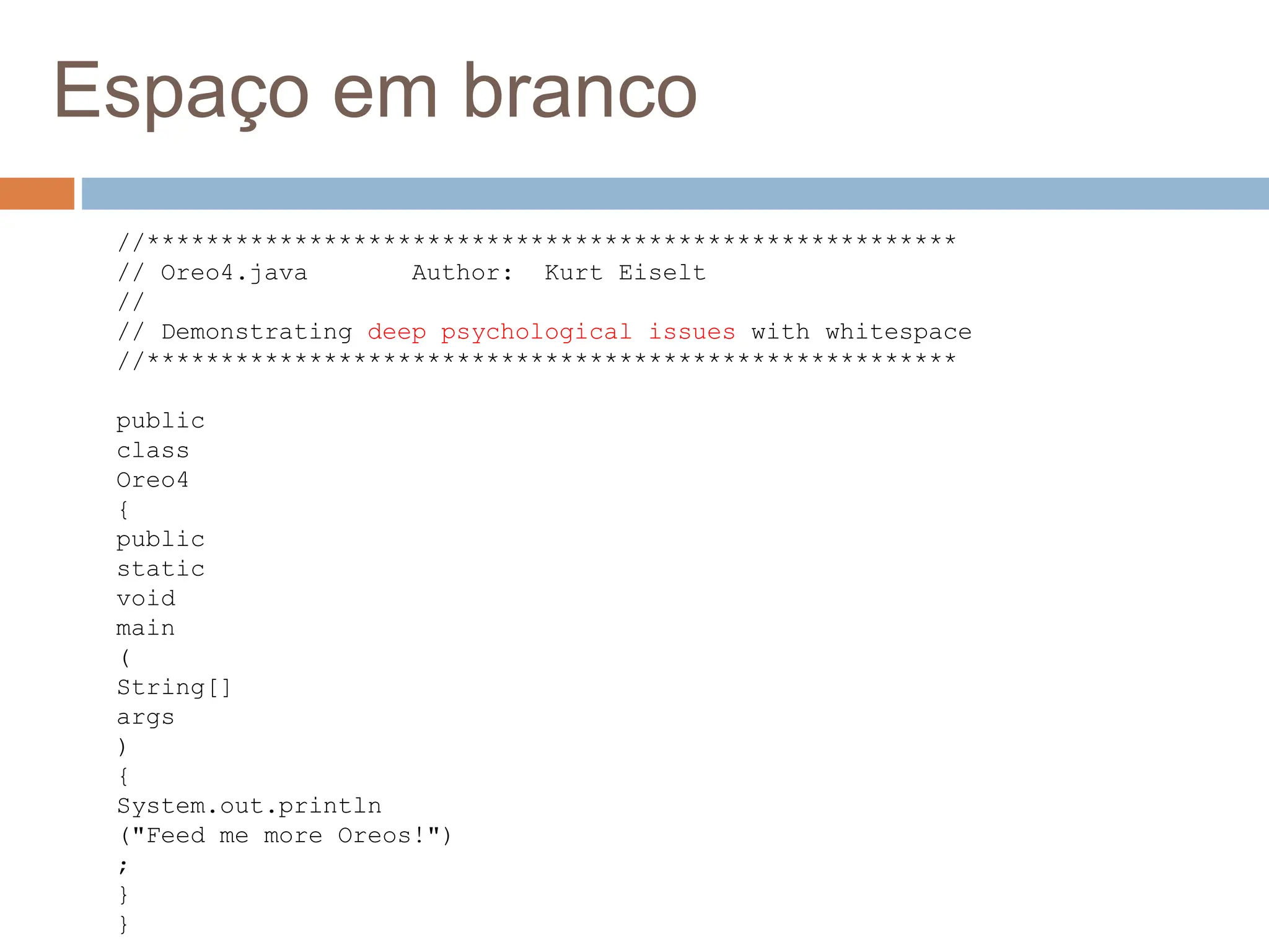 Espaço em branco
//*******************************************************
// Oreo4.java Author: Kurt Eiselt
//
// Demonstrating deep psychological issues with whitespace
//*******************************************************
public
class
Oreo4
{
public
static
void
main
(
String[]
args
)
{
System.out.println
("Feed me more Oreos!")
;
}
}
 