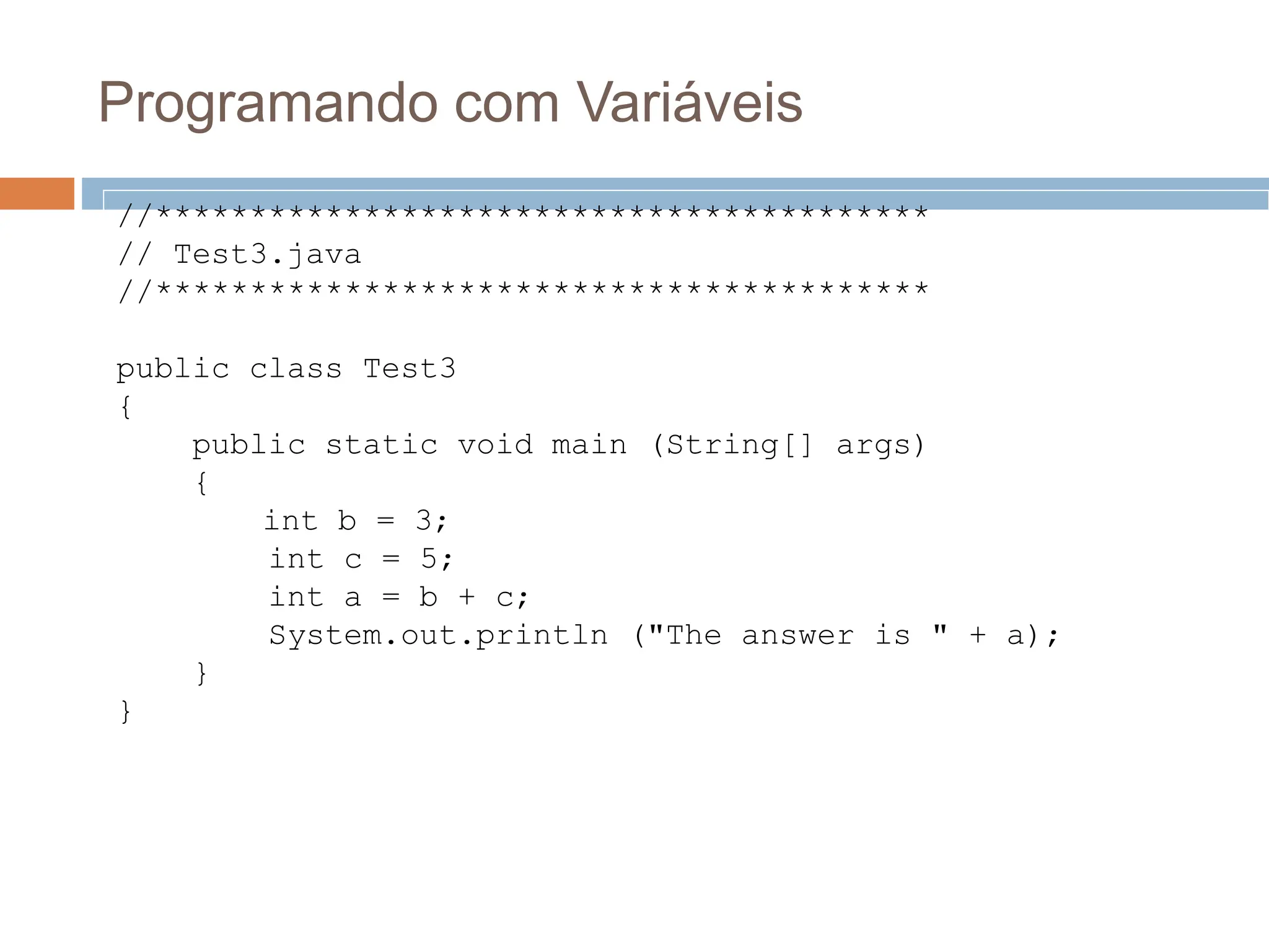 Programando com Variáveis
//*****************************************
// Test3.java
//*****************************************
public class Test3
{
public static void main (String[] args)
{
int b = 3;
int c = 5;
int a = b + c;
System.out.println ("The answer is " + a);
}
}
 