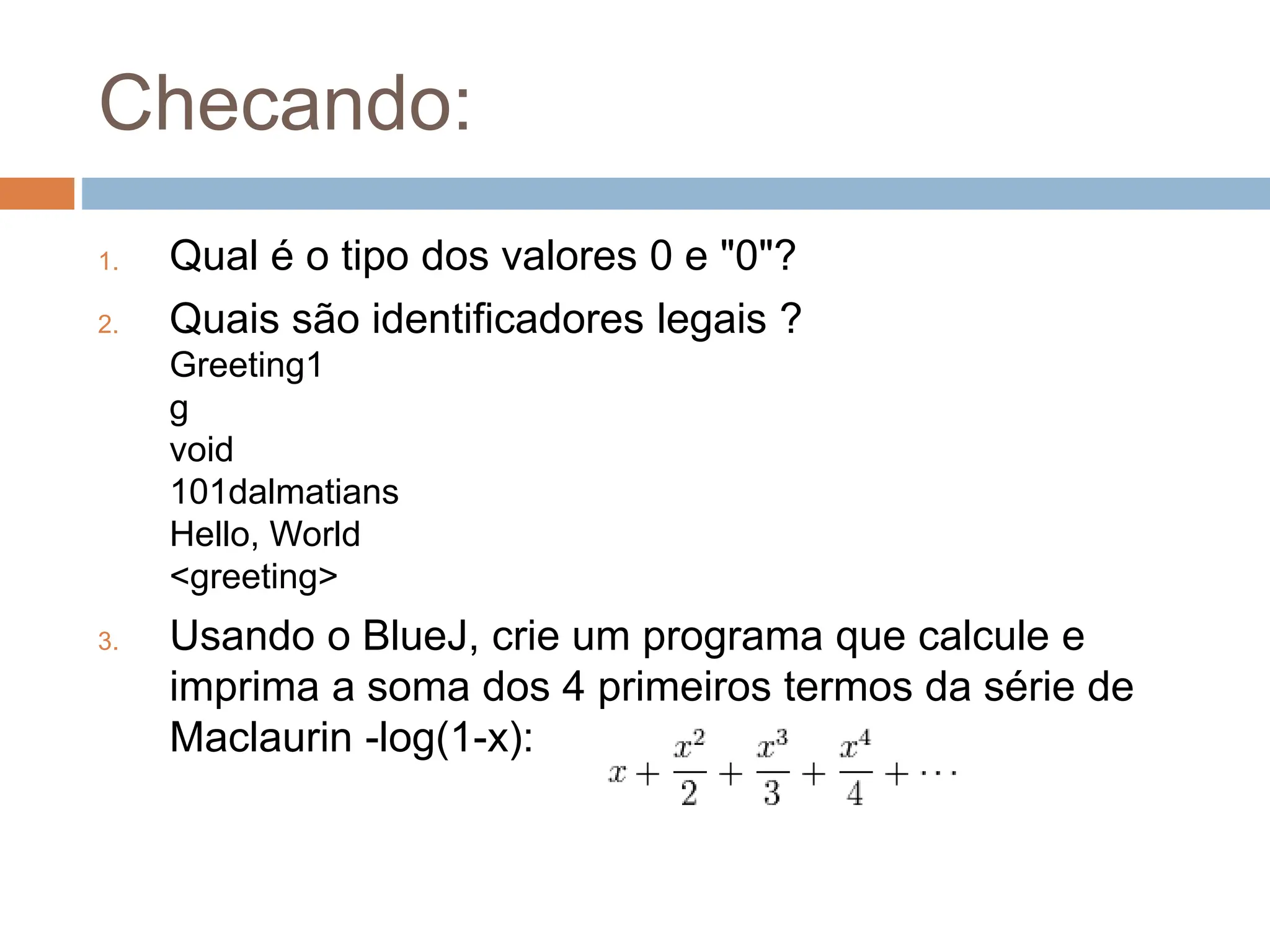 Checando:
1. Qual é o tipo dos valores 0 e "0"?
2. Quais são identificadores legais ?
Greeting1
g
void
101dalmatians
Hello, World
<greeting>
3. Usando o BlueJ, crie um programa que calcule e
imprima a soma dos 4 primeiros termos da série de
Maclaurin -log(1-x):
 