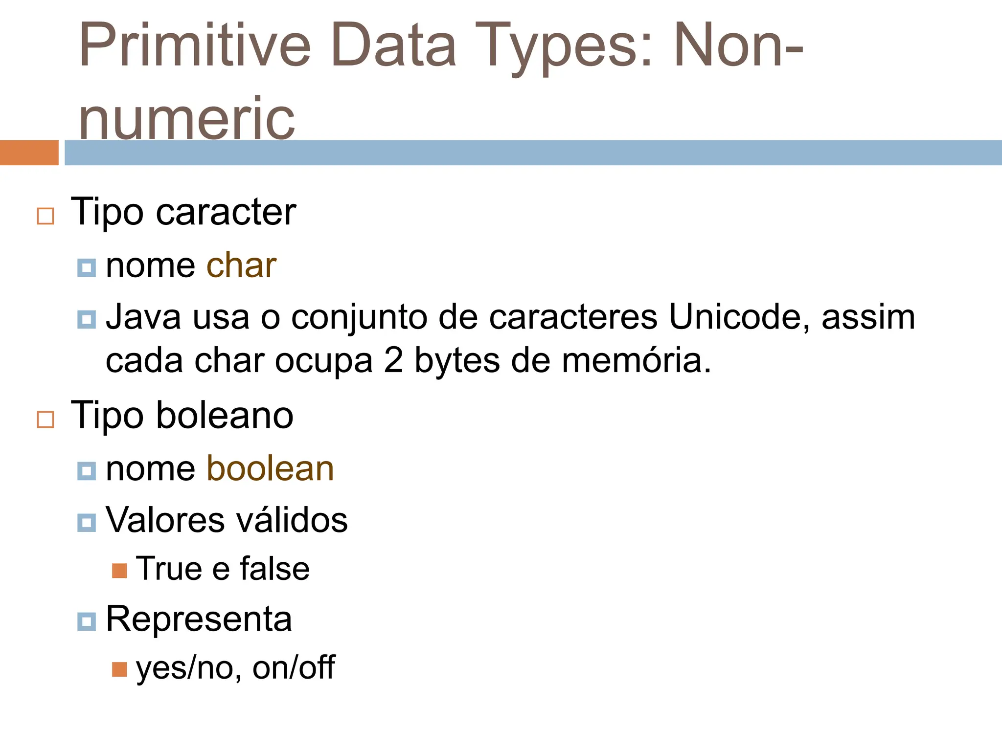 Primitive Data Types: Non-
numeric
 Tipo caracter
 nome char
 Java usa o conjunto de caracteres Unicode, assim
cada char ocupa 2 bytes de memória.
 Tipo boleano
 nome boolean
 Valores válidos
 True e false
 Representa
 yes/no, on/off
 