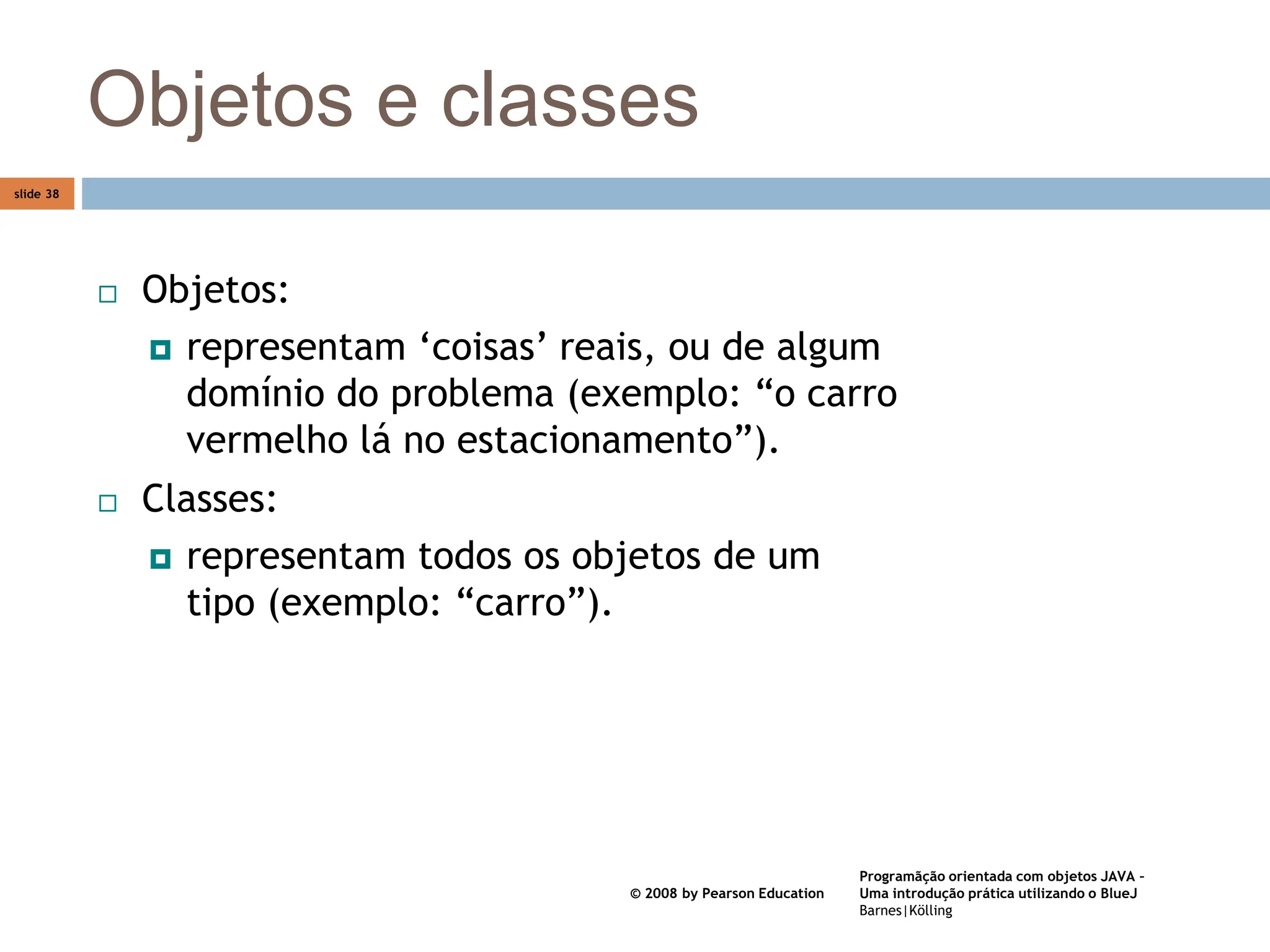 Programãção orientada com objetos JAVA –
Uma introdução prática utilizando o BlueJ
Barnes|Kölling
© 2008 by Pearson Education
slide 38
Objetos e classes
 Objetos:
 representam ‘coisas’ reais, ou de algum
domínio do problema (exemplo: “o carro
vermelho lá no estacionamento”).
 Classes:
 representam todos os objetos de um
tipo (exemplo: “carro”).
 