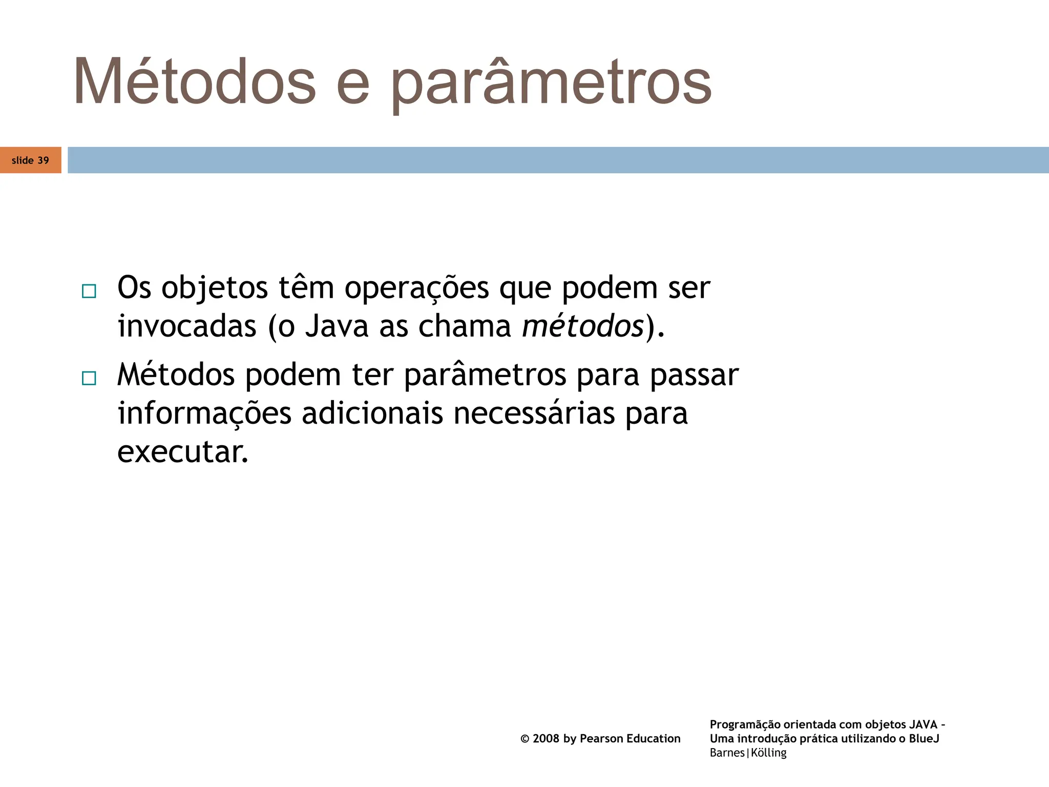 Programãção orientada com objetos JAVA –
Uma introdução prática utilizando o BlueJ
Barnes|Kölling
© 2008 by Pearson Education
slide 39
Métodos e parâmetros
 Os objetos têm operações que podem ser
invocadas (o Java as chama métodos).
 Métodos podem ter parâmetros para passar
informações adicionais necessárias para
executar.
 