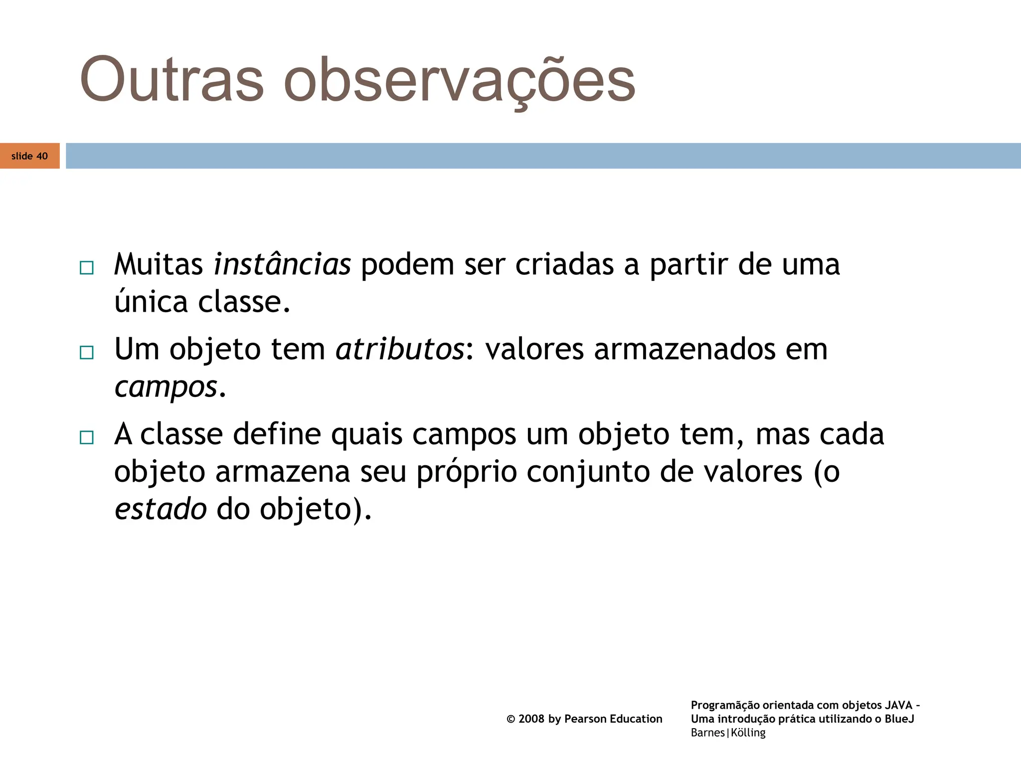 Programãção orientada com objetos JAVA –
Uma introdução prática utilizando o BlueJ
Barnes|Kölling
© 2008 by Pearson Education
slide 40
Outras observações
 Muitas instâncias podem ser criadas a partir de uma
única classe.
 Um objeto tem atributos: valores armazenados em
campos.
 A classe define quais campos um objeto tem, mas cada
objeto armazena seu próprio conjunto de valores (o
estado do objeto).
 