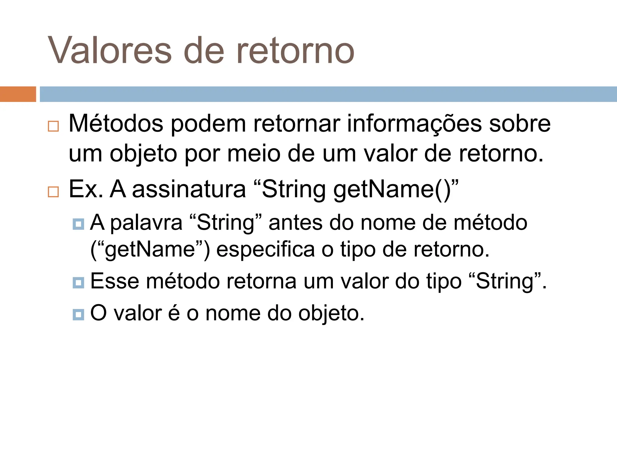 Valores de retorno
 Métodos podem retornar informações sobre
um objeto por meio de um valor de retorno.
 Ex. A assinatura “String getName()”
 A palavra “String” antes do nome de método
(“getName”) especifica o tipo de retorno.
 Esse método retorna um valor do tipo “String”.
 O valor é o nome do objeto.
 