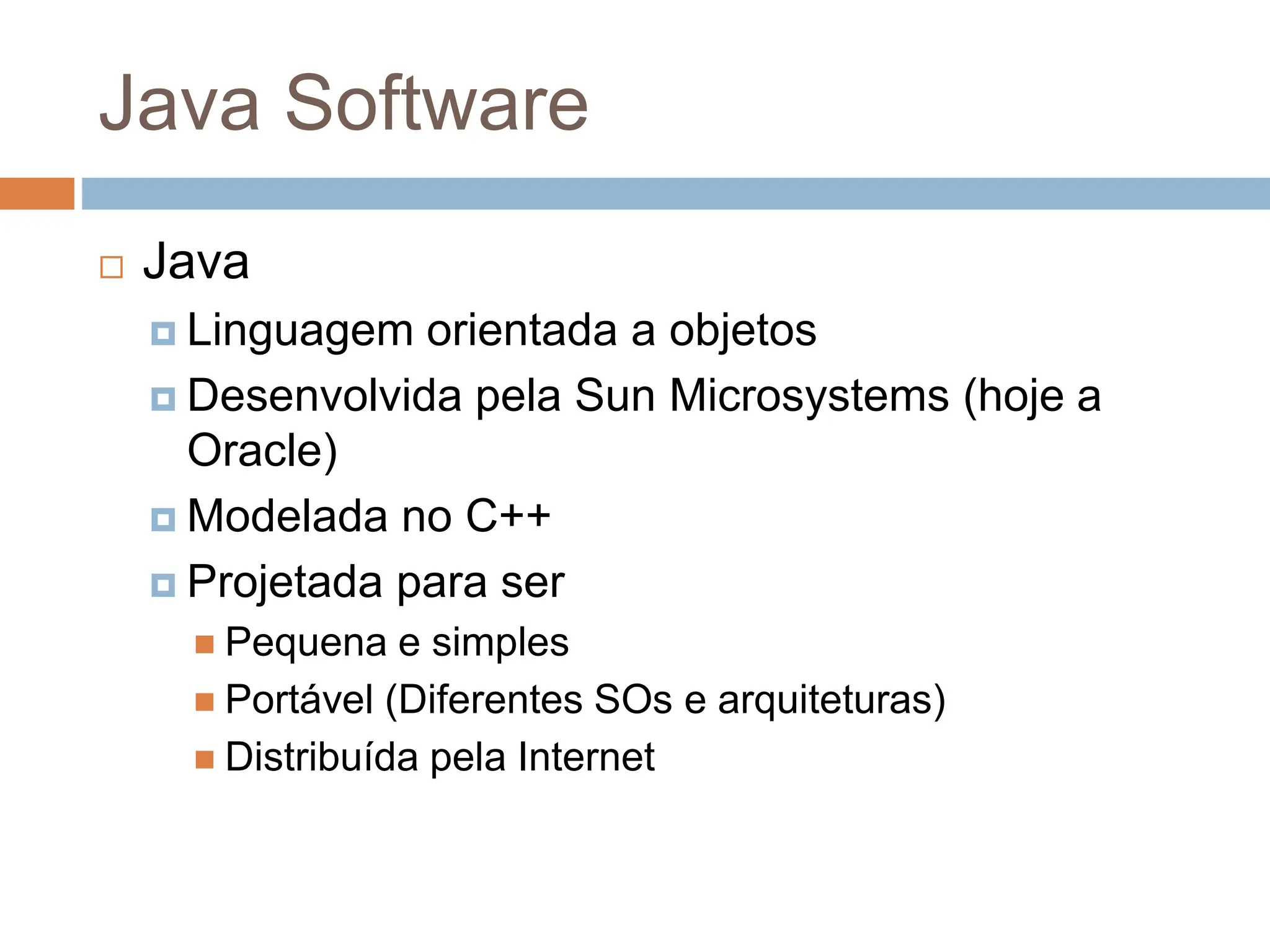 Java Software
 Java
 Linguagem orientada a objetos
 Desenvolvida pela Sun Microsystems (hoje a
Oracle)
 Modelada no C++
 Projetada para ser
 Pequena e simples
 Portável (Diferentes SOs e arquiteturas)
 Distribuída pela Internet
 