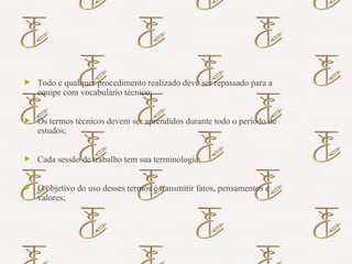 Importância do Uso dos Termos
Técnicos em Enfermagem
 Todo e qualquer procedimento realizado deve ser repassado para a
equipe com vocabulário técnico;
 Os termos técnicos devem ser aprendidos durante todo o período de
estudos;
 Cada sessão de trabalho tem sua terminologia;
 O objetivo do uso desses termos é transmitir fatos, pensamentos e
valores;
 