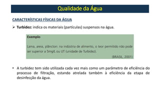 Qualidade da Água
➢ Turbidez: indica os materiais (partículas) suspensos na água.
CARACTERÍSTICAS FÍSICAS DA ÁGUA
• A turbidez tem sido utilizada cada vez mais como um parâmetro de eficiência do
processo de filtração, estando atrelada também à eficiência da etapa de
desinfecção da água.
 