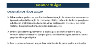 Qualidade da Água
CARACTERÍSTICAS FÍSICAS DA ÁGUA
➢ Odor e sabor: podem ser resultantes da combinação de elementos suspensos na
água oriundos da liberação de compostos obtidos pela ação da decomposição de
substâncias orgânicas pelas bactérias, vírus, protozoários e vermes, tais como
metano, dióxido de carbono, materiais orgânicos, etc.
➢ Embora já existam equipamentos e escalas para quantificar sabor e odor,
nenhum deles é utilizado na composição da qualidade da água, sendo essa uma
propriedade organoléptica
➢ Para o consumo humano a água deve estar isenta de sabor e odor acentuados.
 