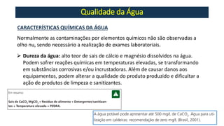 Qualidade da Água
Normalmente as contaminações por elementos químicos não são observadas a
olho nu, sendo necessário a realização de exames laboratoriais.
CARACTERÍSTICAS QUÍMICAS DA ÁGUA
➢ Dureza da água: alto teor de sais de cálcio e magnésio dissolvidos na água.
Podem sofrer reações químicas em temperaturas elevadas, se transformando
em substâncias corrosivas e/ou incrustadoras. Além de causar danos aos
equipamentos, podem alterar a qualidade do produto produzido e dificultar a
ação de produtos de limpeza e sanitizantes.
 