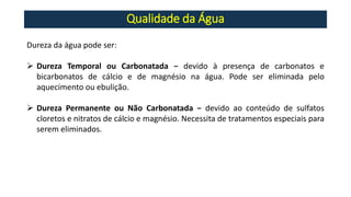 Qualidade da Água
Dureza da água pode ser:
➢ Dureza Temporal ou Carbonatada − devido à presença de carbonatos e
bicarbonatos de cálcio e de magnésio na água. Pode ser eliminada pelo
aquecimento ou ebulição.
➢ Dureza Permanente ou Não Carbonatada − devido ao conteúdo de sulfatos
cloretos e nitratos de cálcio e magnésio. Necessita de tratamentos especiais para
serem eliminados.
 