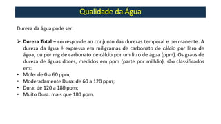Qualidade da Água
Dureza da água pode ser:
➢ Dureza Total − corresponde ao conjunto das durezas temporal e permanente. A
dureza da água é expressa em miligramas de carbonato de cálcio por litro de
água, ou por mg de carbonato de cálcio por um litro de água (ppm). Os graus de
dureza de águas doces, medidos em ppm (parte por milhão), são classificados
em:
• Mole: de 0 a 60 ppm;
• Moderadamente Dura: de 60 a 120 ppm;
• Dura: de 120 a 180 ppm;
• Muito Dura: mais que 180 ppm.
 