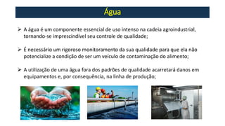 Água
➢ A água é um componente essencial de uso intenso na cadeia agroindustrial,
tornando-se imprescindível seu controle de qualidade;
➢ É necessário um rigoroso monitoramento da sua qualidade para que ela não
potencialize a condição de ser um veículo de contaminação do alimento;
➢ A utilização de uma água fora dos padrões de qualidade acarretará danos em
equipamentos e, por consequência, na linha de produção;
 