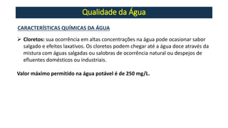 Qualidade da Água
CARACTERÍSTICAS QUÍMICAS DA ÁGUA
➢ Cloretos: sua ocorrência em altas concentrações na água pode ocasionar sabor
salgado e efeitos laxativos. Os cloretos podem chegar até a água doce através da
mistura com águas salgadas ou salobras de ocorrência natural ou despejos de
efluentes domésticos ou industriais.
Valor máximo permitido na água potável é de 250 mg/L.
 
