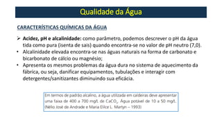 Qualidade da Água
CARACTERÍSTICAS QUÍMICAS DA ÁGUA
➢ Acidez, pH e alcalinidade: como parâmetro, podemos descrever o pH da água
tida como pura (isenta de sais) quando encontra-se no valor de pH neutro (7,0).
• Alcalinidade elevada encontra-se nas águas naturais na forma de carbonato e
bicarbonato de cálcio ou magnésio;
• Apresenta os mesmos problemas da água dura no sistema de aquecimento da
fábrica, ou seja, danificar equipamentos, tubulações e interagir com
detergentes/sanitizantes diminuindo sua eficácia.
 