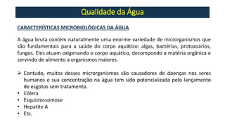 Qualidade da Água
CARACTERÍSTICAS MICROBIOLÓGICAS DA ÁGUA
A água bruta contém naturalmente uma enorme variedade de microrganismos que
são fundamentais para a saúde do corpo aquático: algas, bactérias, protozoários,
fungos. Eles atuam oxigenando o corpo aquático, decompondo a matéria orgânica e
servindo de alimento a organismos maiores.
➢ Contudo, muitos desses microrganismos são causadores de doenças nos seres
humanos e sua concentração na água tem sido potencializada pelo lançamento
de esgotos sem tratamento.
• Cólera
• Esquistossomose
• Hepatite A
• Etc.
 