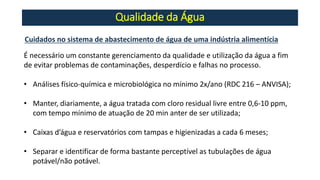 Qualidade da Água
Cuidados no sistema de abastecimento de água de uma indústria alimentícia
É necessário um constante gerenciamento da qualidade e utilização da água a fim
de evitar problemas de contaminações, desperdício e falhas no processo.
• Análises físico-química e microbiológica no mínimo 2x/ano (RDC 216 – ANVISA);
• Manter, diariamente, a água tratada com cloro residual livre entre 0,6-10 ppm,
com tempo mínimo de atuação de 20 min anter de ser utilizada;
• Caixas d’água e reservatórios com tampas e higienizadas a cada 6 meses;
• Separar e identificar de forma bastante perceptível as tubulações de água
potável/não potável.
 