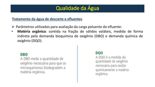 Qualidade da Água
Tratamento da água de descarte e efluentes
➢ Parâmetros utilizados para avaliação da carga poluente do efluente:
• Matéria orgânica: contida na fração de sólidos voláteis, medida de forma
indireta pela demanda bioquímica de oxigênio (DBO) e demanda química de
oxigênio (DQO).
 
