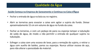 Qualidade da Água
Saúde Começa na Empresa de Saneamento e Continua na Caixa d’Água
• Fechar a entrada de água na boia ou no registro.
• Abrir as torneiras para esvaziar a caixa sem agitar a sujeira do fundo. Deixar
aproximadamente 15 cm em volume de água no fundo da caixa.
• Fechar as torneiras, e com um pedaço de pano ou esponja tampar a tubulação
de saída de água, de modo a não permitir a entrada de qualquer sujeira na
tubulação.
• Esfregar a caixa com uma escova de lavar, para a remoção da sujeira, e retirar a
água com auxílio de baldes, panos ou esponjas. Nunca utilizar escova de aço,
para não alterar a porosidade do material.
 
