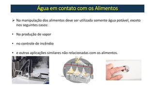 Água em contato com os Alimentos
➢ Na manipulação dos alimentos deve ser utilizada somente água potável, exceto
nos seguintes casos:
• Na produção de vapor
• no controle de incêndio
• e outras aplicações similares não relacionadas com os alimentos.
 
