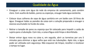 Qualidade da Água
• Enxaguar a caixa com água da rede da empresa de saneamento, pois contém
cloro. Com auxílio de baldes, panos ou esponjas, enxugar toda água existente.
• Colocar duas colheres de sopa de água sanitária em um balde com 10 litros de
água. Enxaguar todas as paredes da caixa com a solução preparada e enxugar o
excesso acumulado no fundo da caixa.
• Retirar o tampão de pano ou esponja que foi colocado para impedir a saída de
sujeira para a tubulação. Com isto, a caixa d’água está limpa e desinfetada.
• Deixar entrar água nova na caixa e, em seguida, abrir as torneiras por uns 5
minutos para eliminar a água velha que está nas tubulações. Após isto, a água
pode ser utilizada com segurança. Não esquecer de limpar, recolher e recolocar
a tampa no lugar.
 