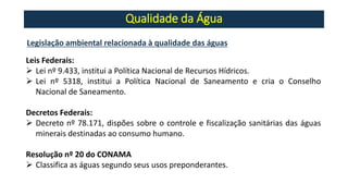 Qualidade da Água
Legislação ambiental relacionada à qualidade das águas
Leis Federais:
➢ Lei nº 9.433, institui a Política Nacional de Recursos Hídricos.
➢ Lei nº 5318, institui a Política Nacional de Saneamento e cria o Conselho
Nacional de Saneamento.
Decretos Federais:
➢ Decreto nº 78.171, dispões sobre o controle e fiscalização sanitárias das águas
minerais destinadas ao consumo humano.
Resolução nº 20 do CONAMA
➢ Classifica as águas segundo seus usos preponderantes.
 