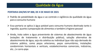 Qualidade da Água
PORTARIA GM/MS Nº 888, DE 4 DE MAIO DE 2021
➢ Padrão de potabilidade da água e ao controle e vigilância da qualidade da água
para o consumo humano
➢ Essa portaria se aplica à água potável para consumo humano destinada tanto à
ingestão, quanto à preparação de alimentos e também à higiene pessoal
➢ Ainda, trata sobre a água proveniente de sistemas de abastecimento de água
(estações de tratamento e distribuição pública), solução alternativa de
abastecimento de água, seja ela coletiva ou individual (que não seja derivado do
sistema público, como poços artesianos, poços comunitários, instalações
condominiais horizontais e verticais, estabelecimentos comerciais, indústrias,
etc…) e carro-pipa
 