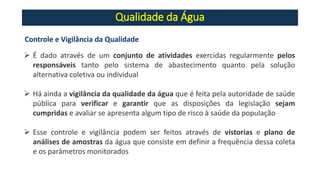 Qualidade da Água
Controle e Vigilância da Qualidade
➢ É dado através de um conjunto de atividades exercidas regularmente pelos
responsáveis tanto pelo sistema de abastecimento quanto pela solução
alternativa coletiva ou individual
➢ Há ainda a vigilância da qualidade da água que é feita pela autoridade de saúde
pública para verificar e garantir que as disposições da legislação sejam
cumpridas e avaliar se apresenta algum tipo de risco à saúde da população
➢ Esse controle e vigilância podem ser feitos através de vistorias e plano de
análises de amostras da água que consiste em definir a frequência dessa coleta
e os parâmetros monitorados
 