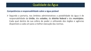 Qualidade da Água
Competências e responsabilidade sobre a água potável
➢ Segundo a portaria, nos âmbitos administrativos a potabilidade da água é de
responsabilidade da União, dos estados, do distrito federal e dos municípios.
Cada qual dentro da sua esfera de poder e utilizando dos órgãos e agências
disponíveis a cada um para a melhor execução das normas.
 