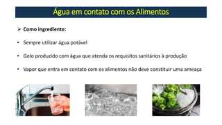 Água em contato com os Alimentos
➢ Como ingrediente:
• Sempre utilizar água potável
• Gelo produzido com água que atenda os requisitos sanitários à produção
• Vapor que entra em contato com os alimentos não deve constituir uma ameaça
 