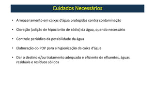 Cuidados Necessários
• Armazenamento em caixas d’água protegidas contra contaminação
• Cloração (adição de hipoclorito de sódio) da água, quando necessário
• Controle periódico da potabilidade da água
• Elaboração do POP para a higienização da caixa d’água
• Dar o destino e/ou tratamento adequado e eficiente de efluentes, águas
residuais e resíduos sólidos
 