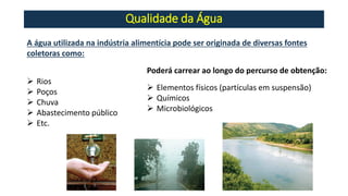 Qualidade da Água
A água utilizada na indústria alimentícia pode ser originada de diversas fontes
coletoras como:
➢ Rios
➢ Poços
➢ Chuva
➢ Abastecimento público
➢ Etc.
Poderá carrear ao longo do percurso de obtenção:
➢ Elementos físicos (partículas em suspensão)
➢ Químicos
➢ Microbiológicos
 