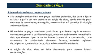 Qualidade da Água
Sistemas independentes: poços artesianos
➢ São captações subterrâneas com poços tubulares profundos, dos quais a água é
extraída e passa por um processo de adição de cloro, sendo enviada pelas
empresas de saneamento, em seguida, a reservatórios e à posterior distribuição
aos consumidores
➢ Há também os poços artesianos particulares, que devem seguir as mesmas
normas para garantir a qualidade da água, sendo necessário o controle rotineiro,
visto que diversos tipos de contaminantes podem vir a contaminá-la, como
vazamentos de combustíveis, elementos ferrosos, materiais orgânicos
decompostos, e, em muitos casos, altos índices de coliformes fecais
➢ A adição de cloro deve ser feita diariamente para prevenir futuras
contaminações.
 