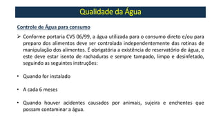 Qualidade da Água
Controle de Água para consumo
➢ Conforme portaria CVS 06/99, a água utilizada para o consumo direto e/ou para
preparo dos alimentos deve ser controlada independentemente das rotinas de
manipulação dos alimentos. É obrigatória a existência de reservatório de água, e
este deve estar isento de rachaduras e sempre tampado, limpo e desinfetado,
seguindo as seguintes instruções:
• Quando for instalado
• A cada 6 meses
• Quando houver acidentes causados por animais, sujeira e enchentes que
possam contaminar a água.
 