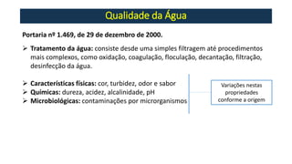 Qualidade da Água
Portaria nº 1.469, de 29 de dezembro de 2000.
➢ Tratamento da água: consiste desde uma simples filtragem até procedimentos
mais complexos, como oxidação, coagulação, floculação, decantação, filtração,
desinfecção da água.
➢ Características físicas: cor, turbidez, odor e sabor
➢ Químicas: dureza, acidez, alcalinidade, pH
➢ Microbiológicas: contaminações por microrganismos
Variações nestas
propriedades
conforme a origem
 